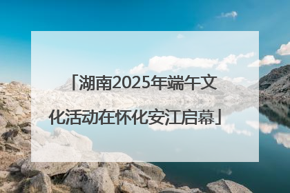 湖南2025年端午文化活动在怀化安江启幕
