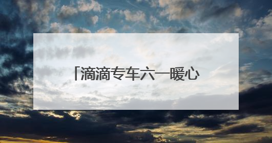 滴滴专车六一暖心联动：17城童趣彩蛋车惊喜上线 46城司机亲子活动