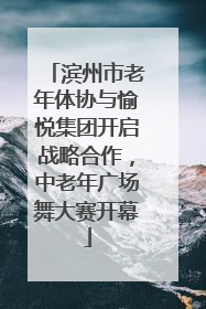 滨州市老年体协与愉悦集团开启战略合作，中老年广场舞大赛开幕