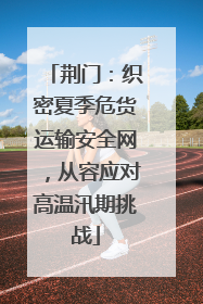 荆门：织密夏季危货运输安全网，从容应对高温汛期挑战