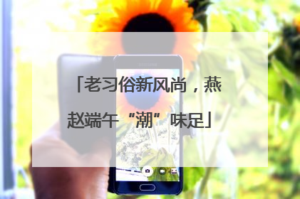 老习俗新风尚，燕赵端午“潮”味足