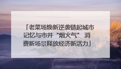 老菜场焕新逆袭链起城市记忆与市井“烟火气” 消费新场景释放经济新活力