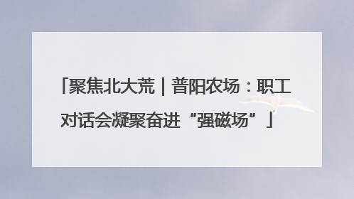 聚焦北大荒｜普阳农场：职工对话会凝聚奋进“强磁场”