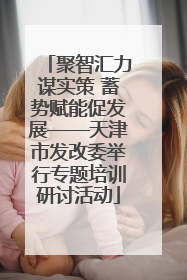 聚智汇力谋实策 蓄势赋能促发展——天津市发改委举行专题培训研讨活动