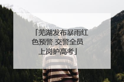 芜湖发布暴雨红色预警 交警全员上岗护高考