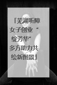 芜湖听障女子创业“绽芳华” 多方助力共绘新图景