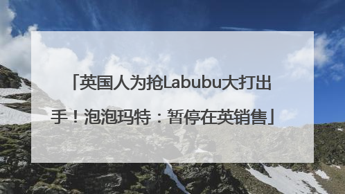 英国人为抢Labubu大打出手！泡泡玛特：暂停在英销售