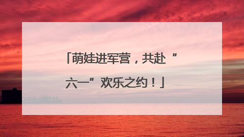 萌娃进军营，共赴“六一”欢乐之约！