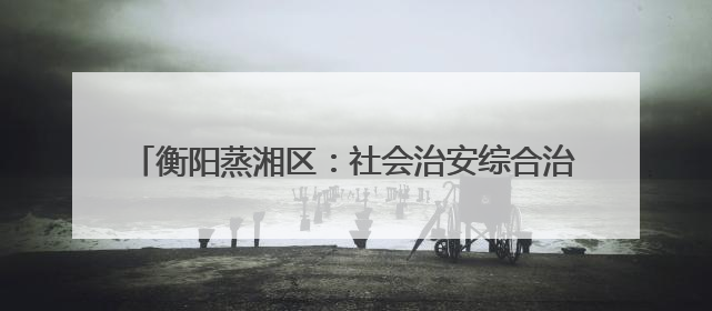 衡阳蒸湘区：社会治安综合治理中心正式实体实战化运行