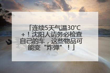 连续5天气温30℃+！沈阳人请务必检查自己的车，这些物品可能变“炸弹”！