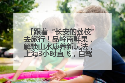 跟着“长安的荔枝”去旅行！品岭南鲜果，解锁山水康养新玩法，上海3小时直飞，自驾高速费优惠