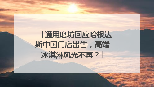 通用磨坊回应哈根达斯中国门店出售，高端冰淇淋风光不再？