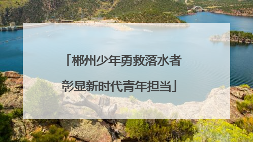 郴州少年勇救落水者 彰显新时代青年担当