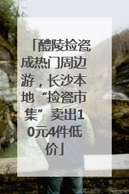 醴陵捡瓷成热门周边游，长沙本地“捡瓷市集”卖出10元4件低价