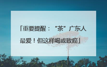 重要提醒：“茶”广东人最爱！但这样喝或致癌