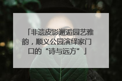 非遗皮影邂逅园艺雅韵，顺义公园演绎家门口的“诗与远方”