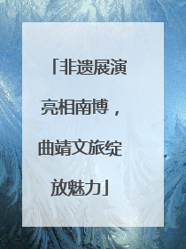 非遗展演亮相南博，曲靖文旅绽放魅力