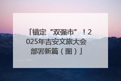 锚定“双强市”！2025年吉安文旅大会部署新篇（图）