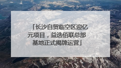 长沙自贸临空区迎亿元项目，益选佰联总部基地正式揭牌运营