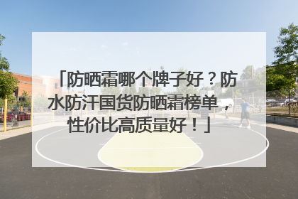 防晒霜哪个牌子好？防水防汗国货防晒霜榜单，性价比高质量好！