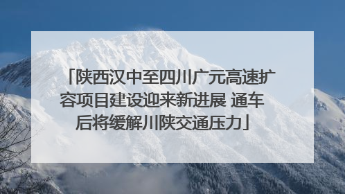 陕西汉中至四川广元高速扩容项目建设迎来新进展 通车后将缓解川陕交通压力