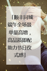 顺丰同城端午全场景单量高增，高品质即配助力节日仪式感
