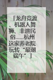 龙舟竞渡、机器人舞狮、非遗民俗……杭州这家养老院玩转“最潮端午”