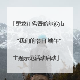 黑龙江省暨哈尔滨市“我们的节日·端午”主题示范活动启动