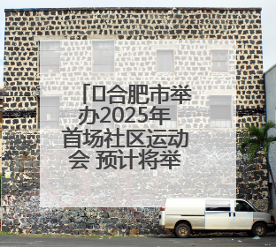 ﻿合肥市举办2025年首场社区运动会 预计将举办10场