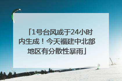 1号台风或于24小时内生成！今天福建中北部地区有分散性暴雨