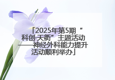 2025年第5期“科创·天衢”主题活动——神经外科能力提升活动顺利举办