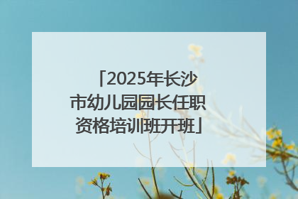 2025年长沙市幼儿园园长任职资格培训班开班