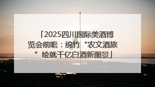 2025四川国际美酒博览会前瞻：绵竹“农文酒旅”绘就千亿白酒新图景
