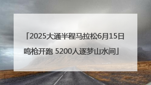 2025大通半程马拉松6月15日鸣枪开跑 5200人逐梦山水间