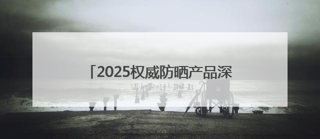 2025权威防晒产品深度评测：防晒霜排行榜前十名的牌子！闭眼入！