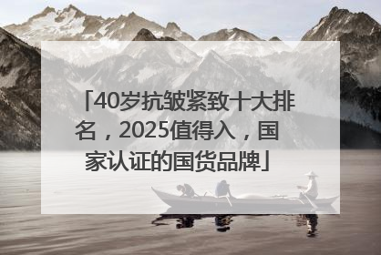 40岁抗皱紧致十大排名，2025值得入，国家认证的国货品牌