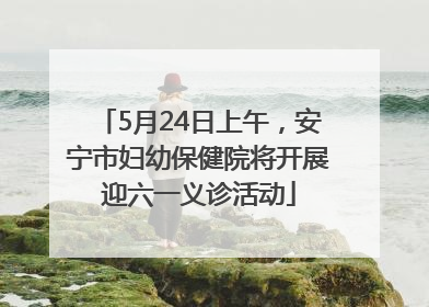 5月24日上午，安宁市妇幼保健院将开展迎六一义诊活动