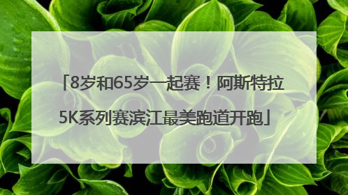 8岁和65岁一起赛！阿斯特拉5K系列赛滨江最美跑道开跑