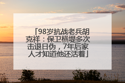 98岁抗战老兵胡克祥：保卫横堤多次击退日伪，7年后家人才知道他还活着